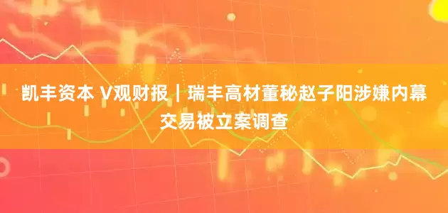 凯丰资本 V观财报｜瑞丰高材董秘赵子阳涉嫌内幕交易被立案调查