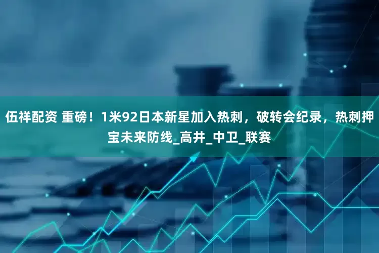 伍祥配资 重磅！1米92日本新星加入热刺，破转会纪录，热刺押宝未来防线_高井_中卫_联赛
