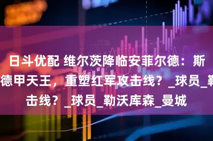 日斗优配 维尔茨降临安菲尔德：斯洛特如何激活德甲天王，重塑红军攻击线？_球员_勒沃库森_曼城