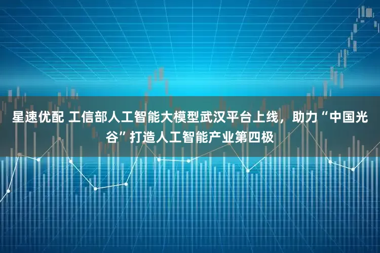 星速优配 工信部人工智能大模型武汉平台上线，助力“中国光谷”打造人工智能产业第四极