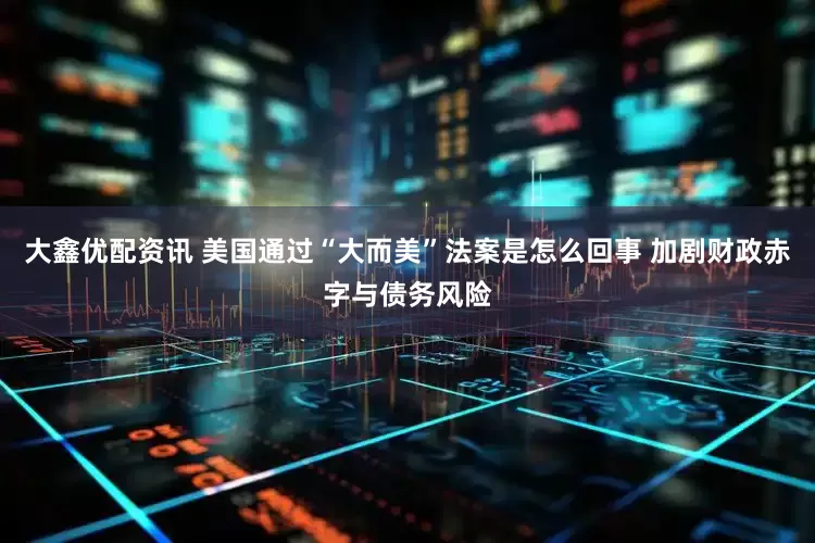大鑫优配资讯 美国通过“大而美”法案是怎么回事 加剧财政赤字与债务风险