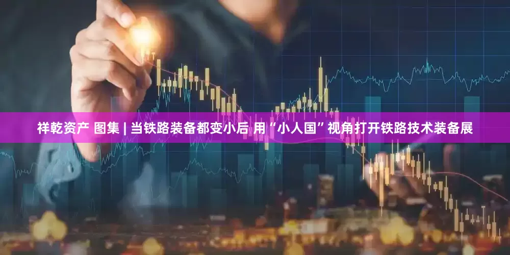 祥乾资产 图集 | 当铁路装备都变小后 用“小人国”视角打开铁路技术装备展