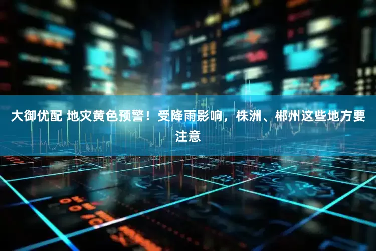 大御优配 地灾黄色预警！受降雨影响，株洲、郴州这些地方要注意