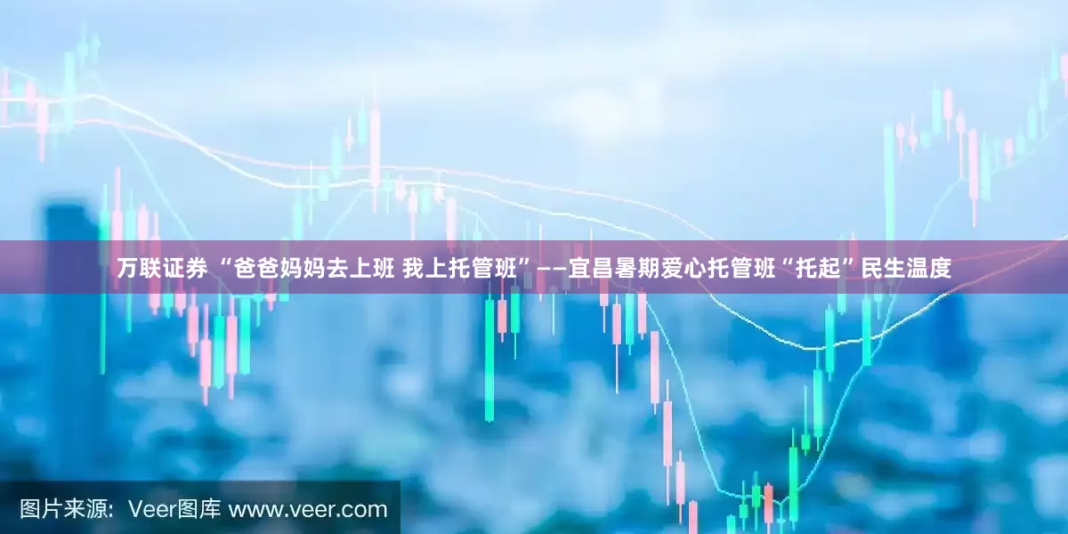 万联证券 “爸爸妈妈去上班 我上托管班”——宜昌暑期爱心托管班“托起”民生温度