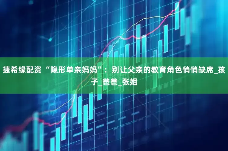 捷希缘配资 “隐形单亲妈妈”：别让父亲的教育角色悄悄缺席_孩子_爸爸_张姐