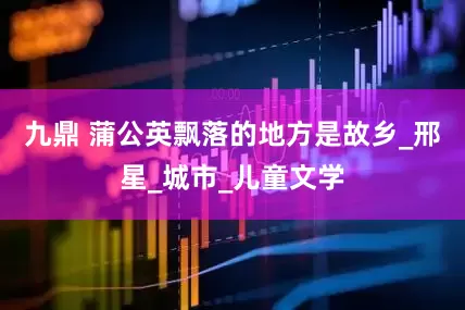九鼎 蒲公英飘落的地方是故乡_邢星_城市_儿童文学
