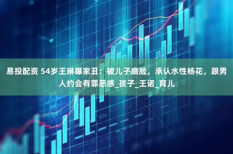 易投配资 54岁王琳曝家丑：被儿子扇脸，承认水性杨花，跟男人约会有罪恶感_孩子_王诺_育儿