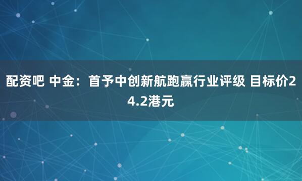 配资吧 中金：首予中创新航跑赢行业评级 目标价24.2港元