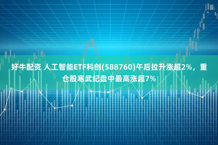 好牛配资 人工智能ETF科创(588760)午后拉升涨超2%，重仓股寒武纪盘中最高涨超7%