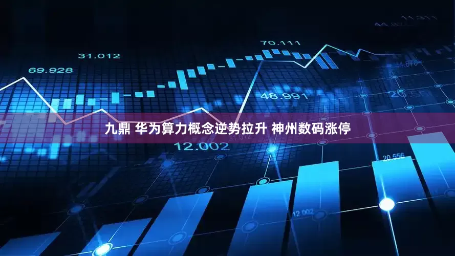 九鼎 华为算力概念逆势拉升 神州数码涨停