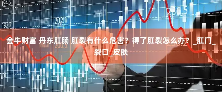 金牛财富 丹东肛肠 肛裂有什么危害？得了肛裂怎么办？_肛门_裂口_皮肤