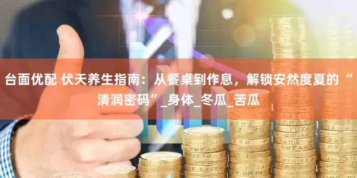 台面优配 伏天养生指南：从餐桌到作息，解锁安然度夏的 “清润密码”_身体_冬瓜_苦瓜