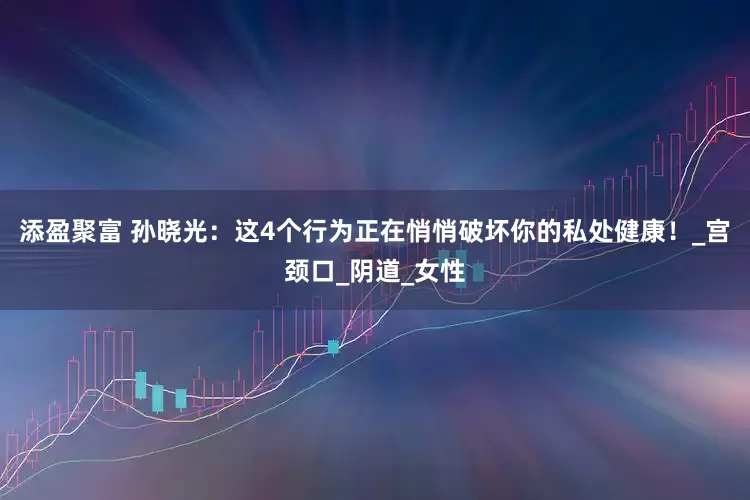 添盈聚富 孙晓光：这4个行为正在悄悄破坏你的私处健康！_宫颈口_阴道_女性