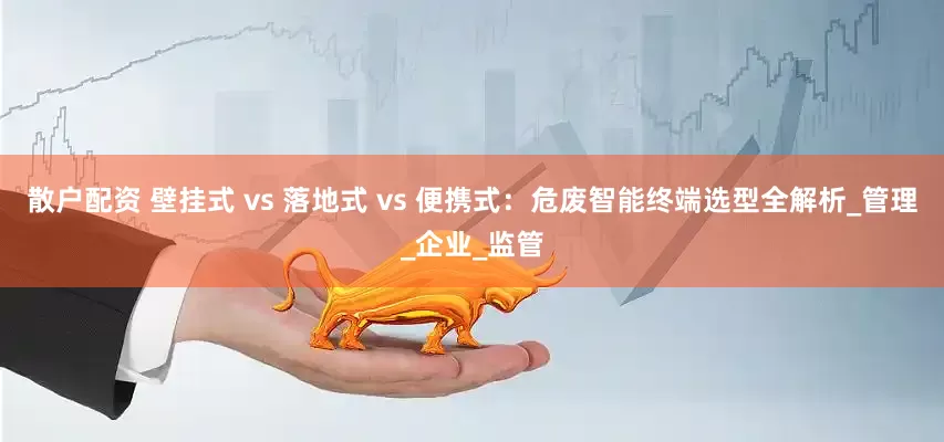 散户配资 壁挂式 vs 落地式 vs 便携式：危废智能终端选型全解析_管理_企业_监管