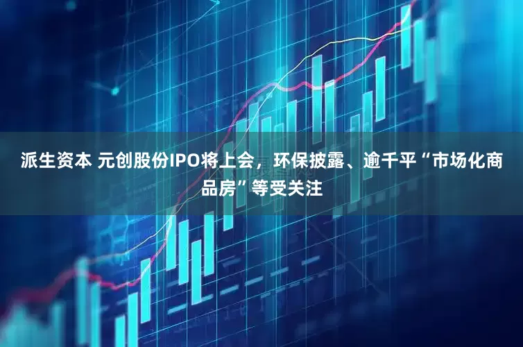 派生资本 元创股份IPO将上会，环保披露、逾千平“市场化商品房”等受关注