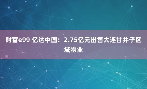 财富e99 亿达中国：2.75亿元出售大连甘井子区域物业