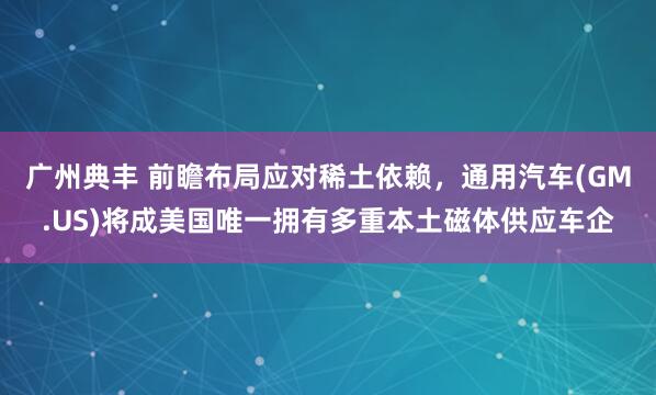 广州典丰 前瞻布局应对稀土依赖，通用汽车(GM.US)将成美国唯一拥有多重本土磁体供应车企