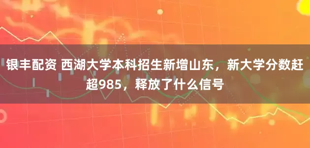 银丰配资 西湖大学本科招生新增山东,新大学分数赶超985,释放了什么信号