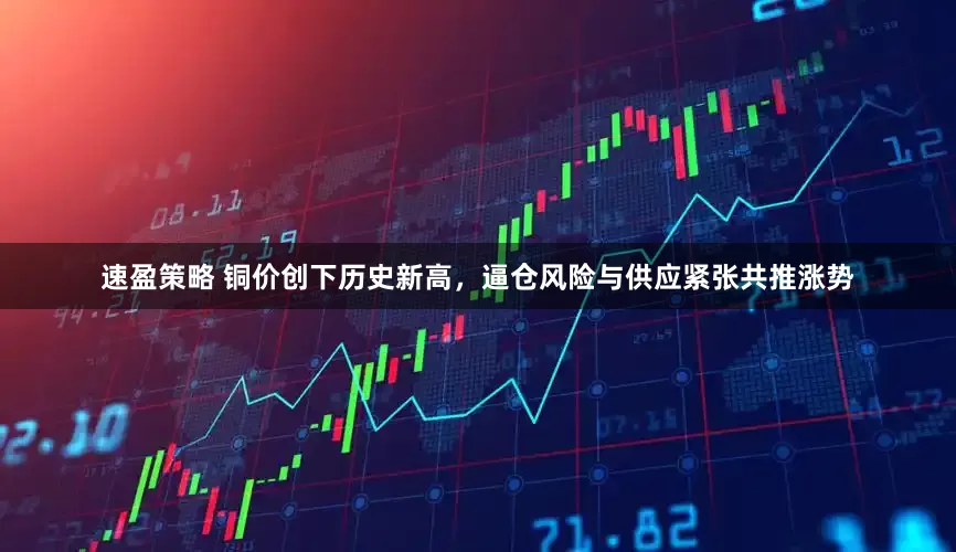 速盈策略 铜价创下历史新高，逼仓风险与供应紧张共推涨势