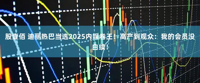股壹佰 迪丽热巴当选2025内娱卷王！高产到观众：我的会员没白续！