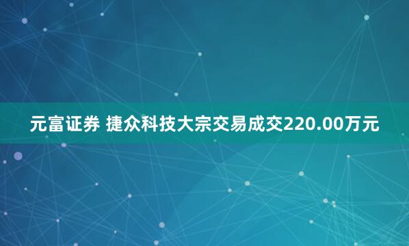 元富证券 捷众科技大宗交易成交220.00万元