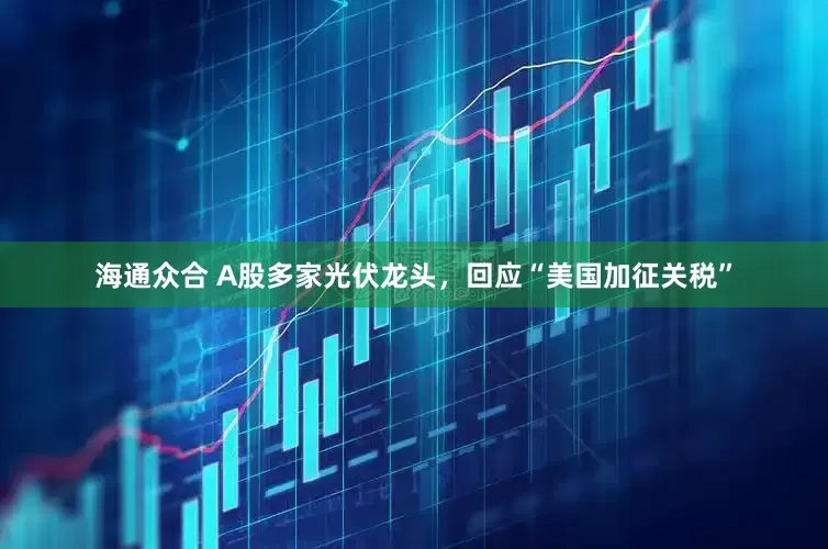 海通众合 A股多家光伏龙头，回应“美国加征关税”