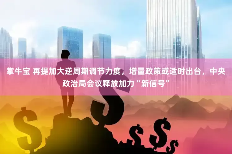 掌牛宝 再提加大逆周期调节力度，增量政策或适时出台，中央政治局会议释放加力“新信号”